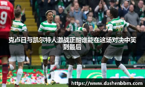 克卢日与凯尔特人激战正酣谁能在这场对决中笑到最后