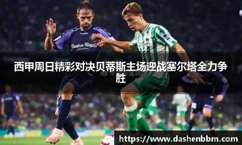 西甲周日精彩对决贝蒂斯主场迎战塞尔塔全力争胜